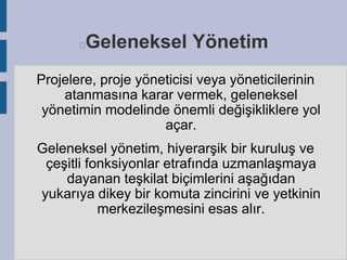 Geleneksel Yönetim



Projelere, proje yöneticisi veya yöneticilerinin
atanmasına karar vermek, geleneksel
yönetimin modelinde önemli değişikliklere yol
açar.
Geleneksel yönetim, hiyerarşik bir kuruluş ve
çeşitli fonksiyonlar etrafında uzmanlaşmaya
dayanan teşkilat biçimlerini aşağıdan
yukarıya dikey bir komuta zincirini ve yetkinin
merkezileşmesini esas alır.

 