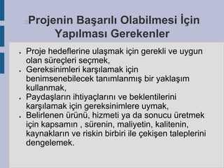Projenin Başarılı Olabilmesi İçin
Yapılması Gerekenler



●

●

●

●

Proje hedeflerine ulaşmak için gerekli ve uygun
olan süreçleri seçmek,
Gereksinimleri karşılamak için
benimsenebilecek tanımlanmış bir yaklaşım
kullanmak,
Paydaşların ihtiyaçlarını ve beklentilerini
karşılamak için gereksinimlere uymak,
Belirlenen ürünü, hizmeti ya da sonucu üretmek
için kapsamın , sürenin, maliyetin, kalitenin,
kaynakların ve riskin birbiri ile çekişen taleplerini
dengelemek.

 