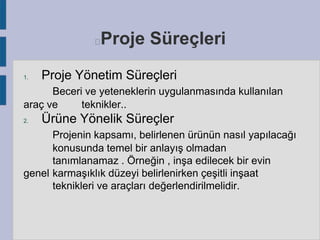 Proje Süreçleri



1.

Proje Yönetim Süreçleri

Beceri ve yeteneklerin uygulanmasında kullanılan
araç ve
teknikler..
2.

Ürüne Yönelik Süreçler

Projenin kapsamı, belirlenen ürünün nasıl yapılacağı
konusunda temel bir anlayış olmadan
tanımlanamaz . Örneğin , inşa edilecek bir evin
genel karmaşıklık düzeyi belirlenirken çeşitli inşaat
teknikleri ve araçları değerlendirilmelidir.

 