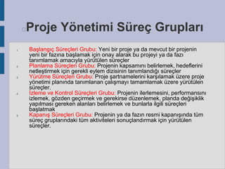 Proje Yönetimi Süreç Grupları



1.

2.

3.

4.

5.

Başlangıç Süreçleri Grubu: Yeni bir proje ya da mevcut bir projenin
yeni bir fazına başlamak için onay alarak bu projeyi ya da fazı
tanımlamak amacıyla yürütülen süreçler
Planlama Süreçleri Grubu: Projenin kapsamını belirlemek, hedeflerini
netleştirmek için gerekli eylem dizisinin tanımlandığı süreçler
Yürütme Süreçleri Grubu: Proje şartnamelerini karşılamak üzere proje
yönetimi planında tanımlanan çalışmayı tamamlamak üzere yürütülen
süreçler.
İzleme ve Kontrol Süreçleri Grubu: Projenin ilerlemesini, performansını
izlemek, gözden geçirmek ve gerekirse düzenlemek, planda değişiklik
yapılması gereken alanları belirlemek ve bunlarla ilgili süreçleri
başlatmak
Kapanış Süreçleri Grubu: Projenin ya da fazın resmi kapanışında tüm
süreç gruplarındaki tüm aktiviteleri sonuçlandırmak için yürütülen
süreçler.

 