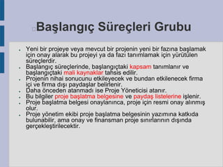 Başlangıç Süreçleri Grubu



●

●

●

●
●
●

●

Yeni bir projeye veya mevcut bir projenin yeni bir fazına başlamak
için onay alarak bu projeyi ya da fazı tanımlamak için yürütülen
süreçlerdir.
Başlangıç süreçlerinde, başlangıçtaki kapsam tanımlanır ve
başlangıçtaki mali kaynaklar tahsis edilir.
Projenin nihai sonucunu etkileyecek ve bundan etkilenecek firma
içi ve firma dışı paydaşlar belirlenir.
Daha önceden atanmadı ise Proje Yöneticisi atanır.
Bu bilgiler proje başlatma belgesine ve paydaş listelerine işlenir.
Proje başlatma belgesi onaylanınca, proje için resmi onay alınmış
olur.
Proje yönetim ekibi proje başlatma belgesinin yazımına katkıda
bulunabilir, ama onay ve finansman proje sınırlarının dışında
gerçekleştirilecektir.

 