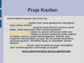 Proje Kısıtları



Zaman-Maliyet-Kapsam üçlü kısıtın da;









Zamanı azaltmak özelikle fazla mesai gerekiyorsa maliyetlerde
artışa sebep olacaktır.
Maliyetleri düşürmeye çalışmak proje takvimini olumsuz yönde
etkiler. Hatta kapsamdan ödün vermek gerekebilir.
Kapsamı arttırmak maliyet ve zamanın artmasına neden olur.
Kapsamı düşürmek maliyet ve zaman kısıtlarında azalış sağlasa
da kaliteyi olumsuz yönde etkileyeceğinden, finansör veya
müşterinin tatminsizliğine yol açar. Bu ise yeniden düzenleme,
zamanda gecikme, verimlilikte düşüş ve maliyetlerin artması
demektir.
kaynak eklemek Devam eden bir proje için proje bütünlüğüne
zarar verebileceğinden verimsizliğe yol açabilir.
ÖZETLE PROJE YÖNETİMİ ÜÇ BOYUTLU BİR BÜTÜNDÜR.

 