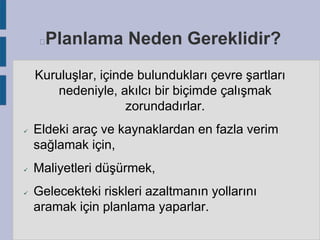 Planlama Neden Gereklidir?



Kuruluşlar, içinde bulundukları çevre şartları
nedeniyle, akılcı bir biçimde çalışmak
zorundadırlar.






Eldeki araç ve kaynaklardan en fazla verim
sağlamak için,
Maliyetleri düşürmek,
Gelecekteki riskleri azaltmanın yollarını
aramak için planlama yaparlar.

 