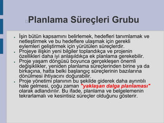 Planlama Süreçleri Grubu



●

●

●

●

İşin bütün kapsamını belirlemek, hedefleri tanımlamak ve
netleştirmek ve bu hedeflere ulaşmak için gerekli
eylemleri geliştirmek için yürütülen süreçlerdir.
Projeye ilişkin yeni bilgiler toplandıkça ve projenin
özellikleri daha iyi anlaşıldıkça ek planlama gerekebilir.
Proje yaşam döngüsü boyunca gerçekleşen önemli
değişiklikler, yeniden planlama süreçlerinden birine ya da
birkaçına, hatta belki başlangıç süreçlerinin bazılarına
dönülmesi ihtiyacını doğurabilir.
Proje yönetimi planının bu şekilde giderek daha ayrıntılı
hale gelmesi, çoğu zaman "yaklaşan dalga planlaması"
olarak adlandırılır. Bu ifade, planlama ve belgelemenin
tekrarlamalı ve kesintisiz süreçler olduğunu gösterir.

 
