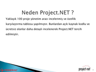 Yaklaşık 100 proje yönetim aracı incelenmiş ve özellik
karşılaştırma tablosu yapılmıştır. Bunlardan açık kaynak kodlu ve
ücretsiz olanlar daha detaylı incelenerek Project.NET tercih
edilmiştir.




                                                                    15
 