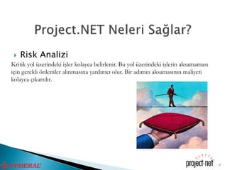    Risk Analizi
Kritik yol üzerindeki işler kolayca belirlenir. Bu yol üzerindeki işlerin aksamaması
için gerekli önlemler alınmasına yardımcı olur. Bir adımın aksamasının maliyeti
kolayca çıkartılır.




                                                                                       27
 