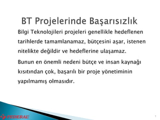 Bilgi Teknolojileri projeleri genellikle hedeflenen
tarihlerde tamamlanamaz, bütçesini aşar, istenen
nitelikte değildir ve hedeflerine ulaşamaz.

Bunun en önemli nedeni bütçe ve insan kaynağı
kısıtından çok, başarılı bir proje yönetiminin
yapılmamış olmasıdır.




                                                      7
 