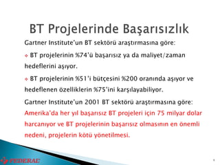 Gartner Institute’un BT sektörü araştırmasına göre:

   BT projelerinin %74’ü başarısız ya da maliyet/zaman
hedeflerini aşıyor.

   BT projelerinin %51’i bütçesini %200 oranında aşıyor ve
hedeflenen özelliklerin %75’ini karşılayabiliyor.

Gartner Institute’un 2001 BT sektörü araştırmasına göre:
Amerika’da her yıl başarısız BT projeleri için 75 milyar dolar
harcanıyor ve BT projelerinin başarısız olmasının en önemli
nedeni, projelerin kötü yönetilmesi.


                                                                 8
 