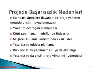    Standart süreçlere dayanan bir proje yönetim
metodolojisinin uygulanmayışı
   Yönetim desteğini alamaması
   Kötü tanımlanan hedefler ve ihtiyaçlar
   Müşteri-kullanıcı katılımında eksiklikler
   Yetersiz ve etkisiz planlama
   Risk yönetimi yapılmaması ya da eksikliği
   Yetersiz ya da eksik proje yönetimi/ yöneticisi


                                                      9
 