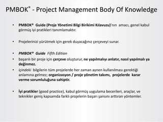 • PMBOK® Guide (Proje Yönetimi Bilgi Birikimi Kılavuzu)’nın amacı, genel kabul
görmüş iyi pratikleri tanımlamaktır.
• Projelerinizi yürütmek için gerek duyacağınız çerçeveyi sunar.
• PMBOK® Guide Fifth Edition
• başarılı bir proje için çerçeve oluşturur, ne yapılmalıyı anlatır, nasıl yapılmalı ya
değinmez.
• içindeki bilgilerin tüm projelerde her zaman aynen kullanılması gerektiği
anlamına gelmez; organizasyon / proje yönetim takımı, projelerde karar
verme sorumluluğuna sahiptir.
• İyi pratikler (good practice), kabul görmüş uygulama becerileri, araçlar, ve
teknikler geniş kapsamda farklı projelerin başarı şansını arttıran yöntemler.
PMBOK® - Project Management Body Of Knowledge
 