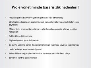 • Projeleri çabuk bitirme ve yatırım getirisini elde etme telaşı
• Yönetimlerin kararlarını geciktirmeleri, zaman kayıplarını aceleyle telafi etme
gayretleri
• Müşterilerin projeleri tanımlama ve planlama konularında bilgi ve tecrübe
noksanları
• Beklentilerin bilinmemesi
• Bilgi seviyesinin yeterli olmaması
Proje yönetiminde başarısızlık nedenleri?
• Bir tarihe yetişme paniği ile planlamanın hızlı yapılması veya hiç yapılmaması
• Hedef ve/veya amaçların değişmesi
• Belirsizliklerin doğru planlamaya izin vermeyecek kadar fazla oluşu
• Zamanın kontrol edilememesi
 