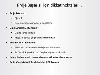 • Proje Takımları
• Eğitimli
• Gerekli araç ve metodlarla donatılmış
• Ürün Sahipleri / Müşteriler
• Ürüne sahip cıkmalı
• Proje süresince çalışmalara yakın olmalı
• Bölüm / Birim Yoneticileri
• Rollerinin desteklemek olduğunun bilincinde
• En faydalı kaynakları ve süreçleri sağlamaya kararlı
• İhtiyaç belirlenmesi zamanında ve gerekli katılımla yapılmalı
• Proje Yöneticisi yetkilendirilmiş bir LİDER olmalı
Proje Başarısı için dikkat noktaları ...
 