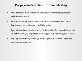Proje Yönetimi ile Kurumsal Strateji
• Proje Yöneticisi, proje hedeflerine odaklanır; PMO önemli proje kapsam
değişikliklerini yönetir.
• Proje Yöneticisi, projeye atanmış proje kaynaklarını yönetir; PMO kurum
kaynaklarının tüm projelerde verimliliğini sağlar.
• Proje Yöneticisi proje kısıtlamalarını; PMO metodolojilerin, standartların, risk
ve metriklerin doğru uygulanmasını ve projeler arası koordinasyonu yönetir.
• Projeler, kurum stratejilerine bağlı olarak organize olduklarında hedeflere
varmakta faydalı olurlar.
 