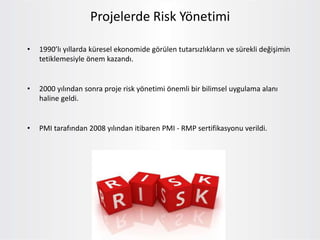 Projelerde Risk Yönetimi
• 1990’lı yıllarda küresel ekonomide görülen tutarsızlıkların ve sürekli değişimin
tetiklemesiyle önem kazandı.
• 2000 yılından sonra proje risk yönetimi önemli bir bilimsel uygulama alanı
haline geldi.
• PMI tarafından 2008 yılından itibaren PMI - RMP sertifikasyonu verildi.
 