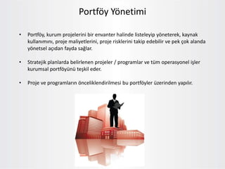 Portföy Yönetimi
• Portföy, kurum projelerini bir envanter halinde listeleyip yöneterek, kaynak
kullanımını, proje maliyetlerini, proje risklerini takip edebilir ve pek çok alanda
yönetsel açıdan fayda sağlar.
• Stratejik planlarda belirlenen projeler / programlar ve tüm operasyonel işler
kurumsal portföyünü teşkil eder.
• Proje ve programların önceliklendirilmesi bu portföyler üzerinden yapılır.
 