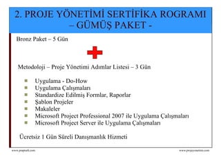 2. Proje Yönetimi Sertifika Programı – Paket Gümüş Bronz Paket – 5 Gün  Metodoloji – Proje Yönetimi Adımlar Listesi – 3 Gün Uygulama - Do-How Uygulama Çalışmaları Standardize Edilmiş Formlar, Raporlar Şablon Projeler Makaleler Microsoft Project Professional 2007 ile Uygulama Çalışmaları Microsoft Project Server ile Uygulama Çalışmaları Ücretsiz 1 Gün Süreli Danışmanlık Hizmeti 2. PROJE YÖNETİMİ SERTİFİKA ROGRAMI – GÜMÜŞ PAKET - 