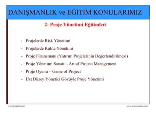 DANIŞMANLIK ve EĞİTİM KONULARIMIZ   2- Proje Yönetimi Eğitimleri   Projelerde Risk Yönetimi  Proje lerde Kalite  Y ö netim i  -  Proje Finansmanı (Yatırım Projelerinin Değerlendirilmesi)  -  Proje Yönetimi Sanatı – Art of Project Management -  Proje Oyunu – Game of Project  -  Üst Düzey Yönetici Gözüyle Proje Yönetimi 