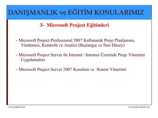 DANIŞMANLIK ve EĞİTİM KONULARIMIZ   3-  Microsoft Project Eğitimleri   - Microsoft Project Professional 2007 Kullanarak  Proje  Planlaması, Yürütmesi, Kontrolü ve Analizi (Başlangıç ve İleri Düzey) - Microsoft Project Server ile Internet / Intranet Üzerinde Proje Yönetimi Uygulamaları  - Microsoft Project Server 2007 Kurulum ve  Sistem Yönetimi 
