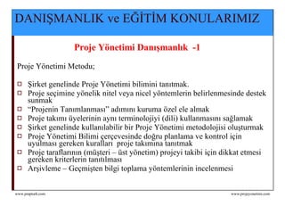DANIŞMANLIK ve EĞİTİM KONULARIMIZ Proje Yönetimi Danışmanlık  -1  Proje Yönetimi Metodu; Şirket genelinde Proje Yönetimi bilimini tanıtmak.  Proje seçimine yönelik nitel veya nicel yöntemlerin belirlenmesinde destek sunmak “ Projenin Tanımlanması” adımını kuruma özel ele almak Proje takımı üyelerinin aynı terminolojiyi (dili) kullanmasını sağlamak Şirket genelinde kullanılabilir bir Proje Yönetimi metodolojisi oluşturmak Proje Yönetimi Bilimi çerçevesinde doğru planlama ve kontrol için uyulması gereken kuralları  proje takımına tanıtmak Proje taraflarının (müşteri – üst yönetim) projeyi takibi için dikkat etmesi gereken kriterlerin tanıtılması Arşivleme – Geçmişten bilgi toplama yöntemlerinin incelenmesi 
