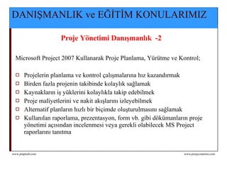 DANIŞMANLIK ve EĞİTİM KONULARIMIZ Proje Yönetimi Danışmanlık  -2  Microsoft Project  2007  Kullanarak Proje Planlama, Yürütme v e  Kontrol;  Projelerin planlama ve kontrol çalışmalarına hız kazandırmak Birden fazla projenin takibinde kolaylık sağlamak Kaynakların iş yüklerini kolaylıkla takip edebilmek Proje maliyetlerini ve nakit akışlarını izleyebilmek Alternatif planların hızlı bir biçimde oluşturulmasını sağlamak Kullanılan raporlama, prezentasyon, form vb. gibi dökümanların proje yönetimi açısından incelenmesi veya gerekli olabilecek MS Project raporlarını tanıtma 