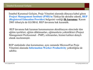 İstanbul Kurumsal Gelişim, Proje Yönetimi alanında düny a ca kabul gören  Project Management Institute (PMI)'ın  Türkiye'de akredite ederek,  REP (Registered Education Provider)  belgesini verdiği  ilk kurum uz .  Kasım 2005 itibariyle de GLOBAL REP ünvanına hak kazandık.     REP ünvanına hak kazanan kurumumuzun akreditasyon sürecinde tüm eğitim içerikleri, eğitim dökümanları, eğitmenlerin yetkinlikleri (Project Management Professional - PMP), referansları, hizmet kalitesi detaylı olarak incelenmiştir.   REP statüsünde olan kurumumuz, aynı zamanda Microsoft'un Proje Yönetimi alanında  Information Worker Productivity  yetkinliğine de sahi biz. 