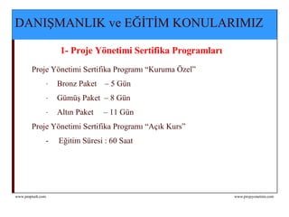 DANIŞMANLIK ve EĞİTİM KONULARIMIZ     1- Proje Yönetimi Sertifika Programları   Proje Yönetimi Sertifika Programı “Kuruma Özel” Bronz Paket  – 5 Gün Gümüş Paket  – 8 Gün Altın Paket  – 11 Gün Proje Yönetimi Sertifika Programı “Açık Kurs”   -  Eğitim Süresi : 60 Saat  