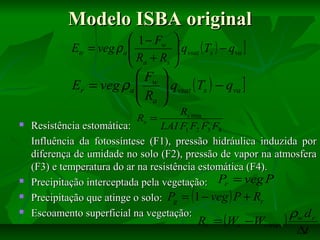 Modelo ISBA original
 1 − Fw 
Etr = veg ρ a 
 R + R [ qvsat ( Ts ) − qva ]

s 
 a

 Fw 
Er = veg ρa  [ qvsat ( Ts ) − qva ]
R 
 a







Rs min
Rs =
Resistência estomática:
LAI F1 F2 F3 F4
Influência da fotossíntese (F1), pressão hidráulica induzida por
diferença de umidade no solo (F2), pressão de vapor na atmosfera
(F3) e temperatura do ar na resistência estomática (F4).
Precipitação interceptada pela vegetação: Pr = veg P
Precipitação que atinge o solo: Pg = (1 − veg ) P + Rr
Escoamento superficial na vegetação:
ρw d r

Rr = (Wr −Wr max )

∆t

 