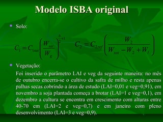 Modelo ISBA original


Solo:

 Wsat
C1 = C1sat 
W
 g







b
+1
2


W2
C2 = C2 ref 
W −W +W
2
l
 sat






Vegetação:
Foi inserido o parâmetro LAI e veg da seguinte maneira: no mês
de outubro encerra-se o cultivo da safra de milho e resta apenas
palhas secas cobrindo a área de estudo (LAI=0,01 e veg=0,91), em
novembro a soja plantada começa a brotar (LAI=1 e veg=0,1), em
dezembro a cultura se encontra em crescimento com alturas entre
40-70 cm (LAI=2 e veg=0,7) e em janeiro com pleno
desenvolvimento (LAI=3 e veg=0,9).

 