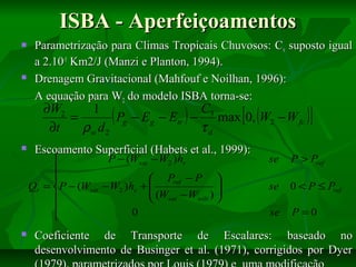 ISBA - Aperfeiçoamentos




Parametrização para Climas Tropicais Chuvosos: Cv suposto igual
a 2.10-5 Km2/J (Manzi e Planton, 1994).
Drenagem Gravitacional (Mahfouf e Noilhan, 1996):
A equação para W2 do modelo ISBA torna-se:

[

C3
∂W2
1
( Pg − Eg − Etr ) − max 0, (W2 − W fc )
=
∂t
ρw d2
τd





Escoamento Superficial (Habets et al., 1999):

P − (Wsat − W2 ) he


 Pref − P 

Qr = P − (Wsat − W2 ) he + 
 (W − W ) 

wilt 
 sat


0


]

se

P > Pref

se

0 < P ≤ Pref

se

P =0

Coeficiente de Transporte de Escalares: baseado no
desenvolvimento de Businger et al. (1971), corrigidos por Dyer

 