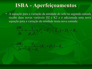 ISBA - Aperfeiçoamentos


A equação para a variação da umidade do solo na segunda camada
recebe duas novas variáveis D2 e K2 e é adicionada uma nova
equação para a variação da umidade nesta nova camada:

∂W2
1
=
( Pg − E g − Etr ) − D2 − K 2
∂t
ρwd 2
∂W3
d2
=
(K 2 + D 2 ) − K3
∂t
d3 − d 2

 