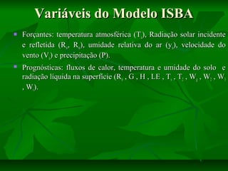 Variáveis do Modelo ISBA


Forçantes: temperatura atmosférica (Ta), Radiação solar incidente
e refletida (Rsi, Rsr), umidade relativa do ar (ya), velocidade do
vento (Va) e precipitação (P).



Prognósticas: fluxos de calor, temperatura e umidade do solo e
radiação líquida na superfície (Rn , G , H , LE , Ts , T2 , Wg , W2 , W3
, Wr).

 