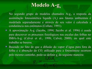 Modelo A-gs





No segundo grupo de modelos chamados A-gs, a resposta da
assimilação fotossintética líquida (An) aos fatores ambientais é
modelada separadamente e através de seu valor é calculada a
condutância nos estômatos (Collatz, 1991).
A aproximação A-gs (Jacobs, 1994; Jacobs et al. 1996) é usada
para descrever os processos fisiológicos nas escalas das folhas no
ISBA-A-gs (Calvet et al., 1998; Calvet, 2000), no qual este
trabalho se baseou.
Baseado no fato de que a difusão do vapor d’água para fora da
folha e a absorção do CO2 utilizado para a fotossíntese ocorrem
pelo mesmo caminho, pode-se definir gs da seguinte maneira:

1,6 An
gs =
C s − Ci

 