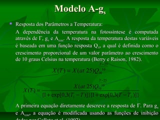 Modelo A-gs


Resposta dos Parâmetros a Temperatura:
A dependência da temperatura na fotossíntese é computada
através de Γ, gm e Am,max. A resposta da temperatura destas variáveis
é baseada em uma função resposta Q10, a qual é definida como o
crescimento proporcional de um valor parâmetro ao crescimento
de 10 graus Celsius na temperatura (Berry e Raison, 1982).
T − 25
10
10

X (T ) = X (at 25)Q

T − 25
10
10

X (at 25)Q
X (T ) =
{1 + exp[0,3(T1 − T )]}{1 + exp[0,3(T − T2 )]}
A primeira equação diretamente descreve a resposta de Γ. Para gm
e Am,max, a equação é modificada usando as funções de inibição

 