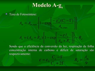 Modelo A-gs


Taxa de Fotossíntese:
*

 − g m (Ci − Γ)  


Am = Am , max 1 − exp 

Am , max







 − ε Ia 
An = ( Am + Rd ) 1 − exp 
  − Rd
 Am + Rd  

Sendo que a eficiência da conversão da luz, respiração da folha
concentração interna de carbono e déficit de saturação são
respectivamente:

Cs − Γ
ε = ε0
C s + 2Γ

Am
Rd =
9

 