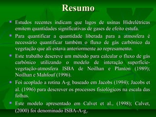 Resumo










Estudos recentes indicam que lagos de usinas Hidrelétricas
emitem quantidades significativas de gases de efeito estufa.
Para quantificar a quantidade liberada para a atmosfera é
necessário quantificar também o fluxo de gás carbônico da
vegetação que ali estava anteriormente ao represamento.
Este trabalho descreve um método para calcular o fluxo de gás
carbônico utilizando o modelo de interação superfícievegetação-atmosfera ISBA de Noilhan e Planton (1989);
Noilhan e Mahfouf (1996).
Foi acoplado a rotina A-gs baseado em Jacobs (1994); Jacobs et
al. (1996) para descrever os processos fisiológicos na escala das
folhas.
Este modelo apresentado em Calvet et al., (1998); Calvet,
(2000) foi denominado ISBA-A-gs.

 