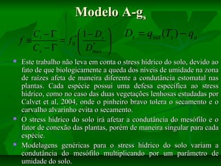 Modelo A-gs
Ci − Γ
*  1 − Ds
f ≡
= f0  *
 D
Cs − Γ
 max











Ds = qsat (Ts ) − qa

Este trabalho não leva em conta o stress hídrico do solo, devido ao
fato de que biologicamente a queda dos níveis de umidade na zona
de raízes afeta de maneira diferente a condutância estomatal nas
plantas. Cada espécie possui uma defesa específica ao stress
hídrico, como no caso das duas vegetações lenhosas estudadas por
Calvet et al, 2004, onde o pinheiro bravo tolera o secamento e o
carvalho alvarinho evita o secamento.
O stress hídrico do solo irá afetar a condutância do mesófilo e o
fator de conexão das plantas, porém de maneira singular para cada
espécie.
Modelagens genéricas para o stress hídrico do solo variam a
condutância do mesófilo multiplicando por um parâmetro de
umidade do solo.

 