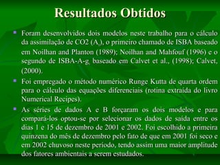 Resultados Obtidos






Foram desenvolvidos dois modelos neste trabalho para o cálculo
da assimilação de CO2 (An), o primeiro chamado de ISBA baseado
em Noilhan and Planton (1989); Noilhan and Mahfouf (1996) e o
segundo de ISBA-A-gs baseado em Calvet et al., (1998); Calvet,
(2000).
Foi empregado o método numérico Runge Kutta de quarta ordem
para o cálculo das equações diferenciais (rotina extraída do livro
Numerical Recipes).
As séries de dados A e B forçaram os dois modelos e para
compará-los optou-se por selecionar os dados de saída entre os
dias 1 e 15 de dezembro de 2001 e 2002. Foi escolhido a primeira
quinzena do mês de dezembro pelo fato de que em 2001 foi seco e
em 2002 chuvoso neste período, tendo assim uma maior amplitude
dos fatores ambientais a serem estudados.

 