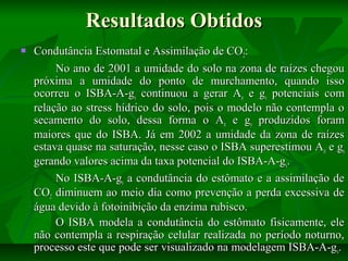 Resultados Obtidos


Condutância Estomatal e Assimilação de CO2:
No ano de 2001 a umidade do solo na zona de raízes chegou
próxima a umidade do ponto de murchamento, quando isso
ocorreu o ISBA-A-gs continuou a gerar An e gs potenciais com
relação ao stress hídrico do solo, pois o modelo não contempla o
secamento do solo, dessa forma o An e gs produzidos foram
maiores que do ISBA. Já em 2002 a umidade da zona de raízes
estava quase na saturação, nesse caso o ISBA superestimou A n e gs
gerando valores acima da taxa potencial do ISBA-A-gs.
No ISBA-A-gs a condutância do estômato e a assimilação de
CO2 diminuem ao meio dia como prevenção a perda excessiva de
água devido à fotoinibição da enzima rubisco.
O ISBA modela a condutância do estômato fisicamente, ele
não contempla a respiração celular realizada no período noturno,
processo este que pode ser visualizado na modelagem ISBA-A-gs.

 