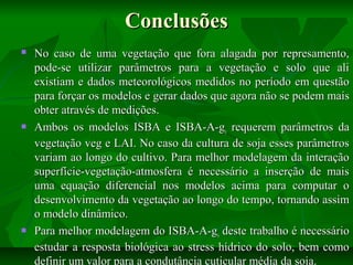 Conclusões






No caso de uma vegetação que fora alagada por represamento,
pode-se utilizar parâmetros para a vegetação e solo que ali
existiam e dados meteorológicos medidos no período em questão
para forçar os modelos e gerar dados que agora não se podem mais
obter através de medições.
Ambos os modelos ISBA e ISBA-A-gs requerem parâmetros da
vegetação veg e LAI. No caso da cultura de soja esses parâmetros
variam ao longo do cultivo. Para melhor modelagem da interação
superfície-vegetação-atmosfera é necessário a inserção de mais
uma equação diferencial nos modelos acima para computar o
desenvolvimento da vegetação ao longo do tempo, tornando assim
o modelo dinâmico.
Para melhor modelagem do ISBA-A-gs deste trabalho é necessário
estudar a resposta biológica ao stress hídrico do solo, bem como
definir um valor para a condutância cuticular média da soja.

 
