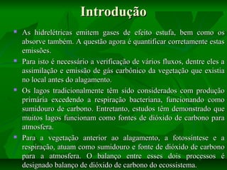 Introdução








As hidrelétricas emitem gases de efeito estufa, bem como os
absorve também. A questão agora é quantificar corretamente estas
emissões.
Para isto é necessário a verificação de vários fluxos, dentre eles a
assimilação e emissão de gás carbônico da vegetação que existia
no local antes do alagamento.
Os lagos tradicionalmente têm sido considerados com produção
primária excedendo a respiração bacteriana, funcionando como
sumidouro de carbono. Entretanto, estudos têm demonstrado que
muitos lagos funcionam como fontes de dióxido de carbono para
atmosfera.
Para a vegetação anterior ao alagamento, a fotossíntese e a
respiração, atuam como sumidouro e fonte de dióxido de carbono
para a atmosfera. O balanço entre esses dois processos é
designado balanço de dióxido de carbono do ecossistema.

 