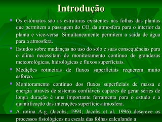 Introdução










Os estômatos são as estruturas existentes nas folhas das plantas
que permitem a passagem do CO2 da atmosfera para o interior da
planta e vice-versa. Simultaneamente permitem a saída de água
para a atmosfera.
Estudos sobre mudanças no uso do solo e suas consequências para
o clima necessitam de monitoramento contínuo de grandezas
meteorológicas, hidrológicas e fluxos superfíciais.
Medições rotineiras de fluxos superficiais requerem muito
esforço.
Monitoramento contínuo dos fluxos superficiais de massa e
energia através de sistemas confiáveis capazes de gerar séries de
longa duração é uma importante ferramenta para o estudo e a
quantificação das interações superfície-atmosfera.
A rotina A-gs (Jacobs, 1994; Jacobs et al. 1996) descreve os
processos fisiológicos na escala das folhas calculando a

 