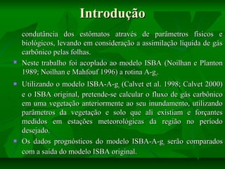Introdução







condutância dos estômatos através de parâmetros físicos e
biológicos, levando em consideração a assimilação líquida de gás
carbônico pelas folhas.
Neste trabalho foi acoplado ao modelo ISBA (Noilhan e Planton
1989; Noilhan e Mahfouf 1996) a rotina A-gs.
Utilizando o modelo ISBA-A-gs (Calvet et al. 1998; Calvet 2000)
e o ISBA original, pretende-se calcular o fluxo de gás carbônico
em uma vegetação anteriormente ao seu inundamento, utilizando
parâmetros da vegetação e solo que ali existiam e forçantes
medidos em estações meteorológicas da região no período
desejado.
Os dados prognósticos do modelo ISBA-A-gs serão comparados
com a saída do modelo ISBA original.

 