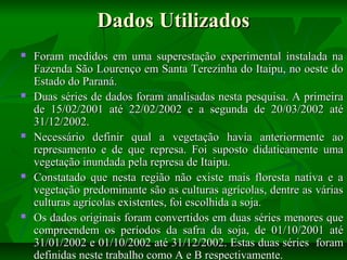Dados Utilizados










Foram medidos em uma superestação experimental instalada na
Fazenda São Lourenço em Santa Terezinha do Itaipu, no oeste do
Estado do Paraná.
Duas séries de dados foram analisadas nesta pesquisa. A primeira
de 15/02/2001 até 22/02/2002 e a segunda de 20/03/2002 até
31/12/2002.
Necessário definir qual a vegetação havia anteriormente ao
represamento e de que represa. Foi suposto didaticamente uma
vegetação inundada pela represa de Itaipu.
Constatado que nesta região não existe mais floresta nativa e a
vegetação predominante são as culturas agrícolas, dentre as várias
culturas agrícolas existentes, foi escolhida a soja.
Os dados originais foram convertidos em duas séries menores que
compreendem os períodos da safra da soja, de 01/10/2001 até
31/01/2002 e 01/10/2002 até 31/12/2002. Estas duas séries foram
definidas neste trabalho como A e B respectivamente.

 