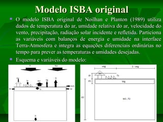 Modelo ISBA original




O modelo ISBA original de Noilhan e Planton (1989) utiliza
dados de temperatura do ar, umidade relativa do ar, velocidade do
vento, precipitação, radiação solar incidente e refletida. Particiona
as variáveis com balanços de energia e umidade na interface
Terra-Atmosfera e integra as equações diferenciais ordinárias no
tempo para prever as temperaturas e umidades desejadas.
Esquema e variáveis do modelo:

 