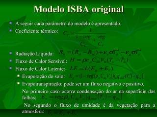 Modelo ISBA original







A seguir cada parâmetro do modelo é apresentado.
1
Coeficiente térmico: C =
T
1 − veg veg
+
CG
CV

Rn = ( Rsi − Rsr ) + ε aσTa4 − ε gσTs4
Radiação Líquida:
Fluxo de Calor Sensível: H = ρc p Cdh Va (Ts −Ta )
Fluxo de Calor Latente: LE = L( E g + Ev )
 Evaporação do solo: E = (1 − veg ) ρ C V [ h q
g
a dq a u vsat (Ts ) − qva ]
 Evapotranspiração: pode ser um fluxo negativo e positivo.
No primeiro caso ocorre condensação do ar na superfície das
folhas: E v = veg ρa C dq Va [ q vsat ( Ts ) − q va ]
No segundo o fluxo de umidade é da vegetação para a
atmosfera: Ev = Etr + Er

 