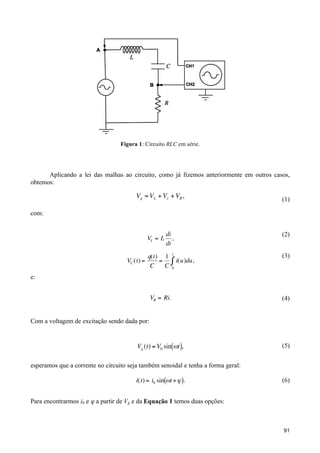 Figura 1: Circuito RLC em série.

Aplicando a lei das malhas ao circuito, como já fizemos anteriormente em outros casos,
obtemos:

Vg = VL + Vc + VR ,

(1)

com:

!
VL = L
VC (t) =

!

e:

di
,
dt

(2)

t

(3)

q(t) 1
=
C
C

!

" i(u)du ,
0

VR = Ri.

(4)

Vg (t) = V0 sin("t ),

(5)

Com a voltagem de excitação sendo dada por:
!

esperamos que a corrente no circuito seja também senoidal e tenha a forma geral:

!

i(t) = i0 sin("t + # ).

(6)

Para encontrarmos i0 e ϕ a partir de Vg e da Equação 1 temos duas opções:
!
91

 