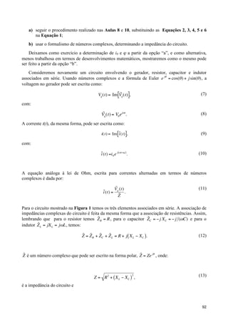 a) seguir o procedimento realizado nas Aulas 8 e 10, substituindo as Equações 2, 3, 4, 5 e 6
na Equação 1;
b) usar o formalismo de números complexos, determinando a impedância do circuito.
Deixamos como exercício a determinação de i0 e ϕ a partir da opção “a”, e como alternativa,
menos trabalhosa em termos de desenvolvimentos matemáticos, mostraremos como o mesmo pode
ser feito a partir da opção “b”.
Consideremos novamente um circuito envolvendo o gerador, resistor, capacitor e indutor
associados em série. Usando números complexos e a fórmula de Euler e j" = cos(" ) + j sin(" ) , a
voltagem no gerador pode ser escrita como:
˜
Vg (t) = Im [Vg (t)],

(7)

!

com:

˜
Vg (t) = V0 e j"t .

!

(8)

A corrente i(t), da mesma forma, pode ser escrita como:

!

˜
i(t) = Im [i (t)],

(9)

!

˜
i (t) =i 0 e j ("t +# ) .

(10)

com:

A equação análoga à lei de Ohm, escrita para correntes alternadas em termos de números
!
complexos é dada por:
˜
i (t) =

˜
Vg (t)
.
˜
Z

(11)

Para o circuito mostrado na Figura 1 temos os três elementos associados em série. A associação de
impedâncias complexas do circuito é feita da mesma forma que a associação de resistências. Assim,
!
˜
˜
lembrando que para o resistor temos Z R = R , para o capacitor ZC = " j X C = " j (#C) e para o
˜
indutor Z L = jX L = j"L , temos:

!

˜ ˜
˜
˜
Z = Z R + Z C + Z L = R + j ( X L " X C ).
!

(12)

!
˜
˜
Z é um número complexo que pode ser escrito na forma polar, Z = Ze j" , onde:
!

!

!
2
Z = R 2 + ( X L " XC ) ,

(13)

é a impedância do circuito e

!
92

 