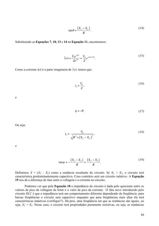 tan " =

(14)

( X L # XC ) .
R

Substituindo as Equações 7, 10, 13 e 14 na Equação 11, encontramos:
!
j"t
˜ (t) = V0e = V0 e j ("t$# ) .
i
Ze i#
Z

(15)

˜
Como a corrente i(t) é a parte imaginaria de i (t) temos que:
!

V0
,
Z

(16)

" = #$ .

!

(17)

i0 =

e

!

Ou seja:

!
i0 =

V0
R2 + ( XL " XC )

2

,

(18)

e
!

tan " = #

( XL # XC ) = ( XC # XL ) .
R

(19)

R

Definimos X = (XC - XL) como a reatância resultante do circuito. Se XC > XL, o circuito terá
característica predominantemente capacitiva. Caso contrário será um circuito indutivo. A Equação
!
19 nos dá a diferença de fase entre a voltagem e a corrente no circuito.
Podemos ver que pela Equação 18 a impedância do circuito é dada pelo quociente entre os
valores de pico da voltagem da fonte e o valor de pico da corrente. O fato novo introduzido pelo
circuito RLC é que a impedância terá um comportamento diferente dependendo da freqüência: para
baixas freqüências o circuito será capacitivo enquanto que para freqüências mais altas ele terá
características indutivas (verifique!!). Há pois, uma freqüência em que as reatâncias são iguais, ou
seja, XC = XL. Nesse caso, o circuito terá propriedades puramente resistivas, ou seja, as reatâncias
93

 