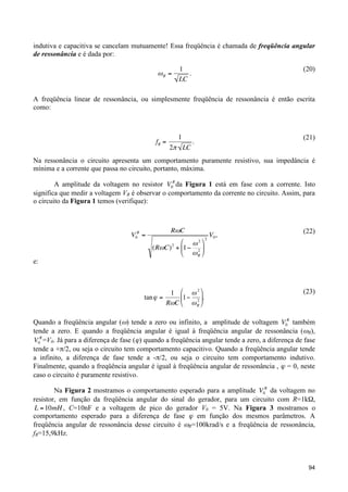 indutiva e capacitiva se cancelam mutuamente! Essa freqüência é chamada de freqüência angular
de ressonância e é dada por:

"R =

(20)

1
.
LC

A freqüência linear de ressonância, ou simplesmente freqüência de ressonância é então escrita
como:
!

fR =

1
2" LC

(21)

.

Na ressonância o circuito apresenta um comportamento puramente resistivo, sua impedância é
mínima e a corrente que passa no circuito, portanto, máxima.
!
A amplitude da voltagem no resistor V0R da Figura 1 está em fase com a corrente. Isto
significa que medir a voltagem VR é observar o comportamento da corrente no circuito. Assim, para
o circuito da Figura 1 temos (verifique):

!
V0R =

e:

R"C
$ "2 '
(R"C) 2 + &1# 2 )
% "R (

!

1 % #2 (
tan " =
'1$ 2 *.
R#C & # R )

!

!

2

V0 ,

(22)

(23)

Quando a freqüência angular (ω) tende a zero ou infinito, a amplitude de voltagem V0R também
tende a zero. E quando a freqüência angular é igual à freqüência angular de ressonância (ωR),
!
V0R =V0. Já para a diferença de fase (ϕ) quando a freqüência angular tende a zero, a diferença de fase
tende a +π/2, ou seja o circuito tem comportamento capacitivo. Quando a freqüência angular tende
!
a infinito, a diferença de fase tende a -π/2, ou seja o circuito tem comportamento indutivo.
Finalmente, quando a freqüência angular é igual à freqüência angular de ressonância , ϕ = 0, neste
caso o circuito é puramente resistivo.
Na Figura 2 mostramos o comportamento esperado para a amplitude V0R da voltagem no
resistor, em função da freqüência angular do sinal do gerador, para um circuito com R=1kΩ,
L = 10mH , C=10nF e a voltagem de pico do gerador V0 = 5V. Na Figura 3 mostramos o
comportamento esperado para a diferença de fase ϕ em função dos mesmos parâmetros. A
!
freqüência angular de ressonância desse circuito é ωR=100krad/s e a freqüência de ressonância,
fR=15,9kHz.

94

 