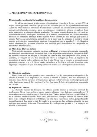 4. PROCEDIMENTOS EXPERIMENTAIS
Determinação experimental da freqüência de ressonância
Há várias maneiras de se determinar a freqüência de ressonância de um circuito RLC. A
seguir vamos apresentar três delas, que poderão ser utilizadas para tal fim. Quando estudamos nas
Aulas 8 e 10 os efeitos da introdução de capacitores e indutores em circuitos elétricos alimentados
com corrente alternada, mostramos que a presença desses componentes alterava a relação de fases
entre a corrente e a voltagem aplicada no circuito. Vimos que no caso do capacitor, a corrente se
adiantava em relação à voltagem, no indutor ela se atrasava, enquanto que um circuito puramente
resistivo não introduzia diferença de fase alguma. Vimos também, na aula de hoje, que quando o
circuito RLC possui características capacitivas, XC é maior que XL, enquanto o contrário ocorre
quando o circuito tem características indutivas. A ressonância ocorre quando XC = XL. Baseados
nessas considerações, podemos visualizar três métodos para determinação da freqüência de
ressonância de um circuito:
a) Método da diferença de fase.
Neste método, montamos o circuito mostrado na Figura 1 e variamos a freqüência, observando
os dois canais simultaneamente no osciloscópio. Para freqüências mais baixas a voltagem do CH2
se encontra adiantada em relação à voltagem da fonte (CH1). Para freqüências altas ocorre o
contrário, a voltagem no CH2 fica atrasada em relação à voltagem da fonte. A freqüência de
ressonância é aquela onde a diferença de fase é nula. Nesse caso o circuito se comporta como
puramente resistivo e ϕ = 0. Desse modo, variando-se a freqüência podemos determinar com
segurança a freqüência na qual a diferença de fase vai a zero. Essa é a freqüência de ressonância.

b) Método da amplitude
Como vimos mais acima, quando ocorre a ressonância XC = XL. Nessa situação a impedância do
circuito é mínima. Se a impedância do circuito é mínima, a corrente, para essa freqüência, é
máxima. Dessa forma, variamos a freqüência do gerador e observamos no osciloscópio para qual
valor da mesma o valor de VR é máximo (VR=V0). Esse valor de f será a freqüência de ressonância
do circuito.
c) Figuras de Lissajous
As chamadas figuras de Lissajous são obtidas quando tiramos a varredura temporal do
osciloscópio. Nesse caso, ambos os canais medem voltagens e um dado par coordenado (x,y) é
mostrado como um ponto fixo na tela do osciloscópio. Todo o osciloscópio tem a possibilidade de
ter a varredura temporal retirada. Nesse caso, aplicando-se a voltagem senoidal da fonte no CH1
(eixo x) e a voltagem do resistor no CH2 (eixo y), uma elipse é desenhada na tela, porque havendo
uma diferença de fase entre o sinal do gerador e a corrente, as duas voltagens atingirão os seus
máximos em instantes diferentes. Vamos chamar Vx a voltagem do gerador e Vy a voltagem no
resistor. Assim temos:
Vx = V0 sin("t),

!

!

(24)

"V %
Vy = R$ 0 ' sin((t + ) ).
#Z&

(25)

96

 